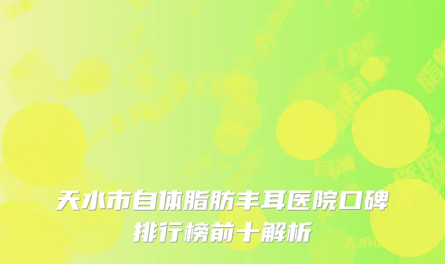 天水市自体脂肪丰耳医院口碑排行榜前十解析