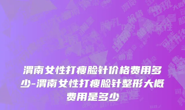 渭南女性打瘦脸针价格费用多少-渭南女性打瘦脸针整形大概费用是多少