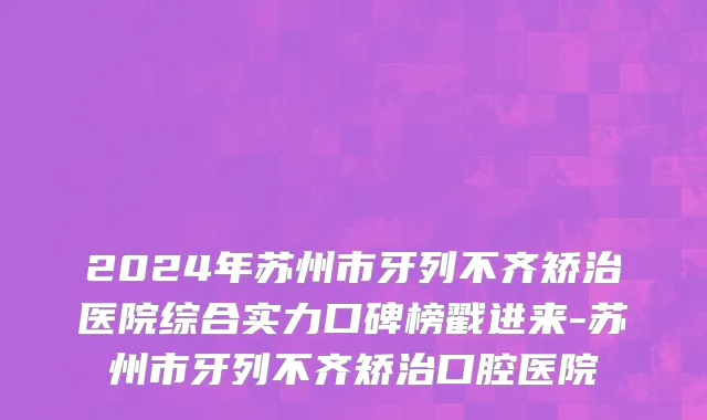 2024年苏州市牙列不齐矫治医院综合实力口碑榜戳进来-苏州市牙列不齐矫治口腔医院