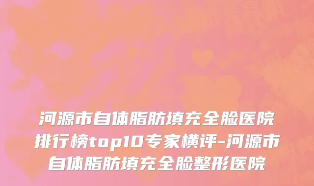 河源市自体脂肪填充全脸医院排行榜top10专家横评-河源市自体脂肪填充全脸整形医院