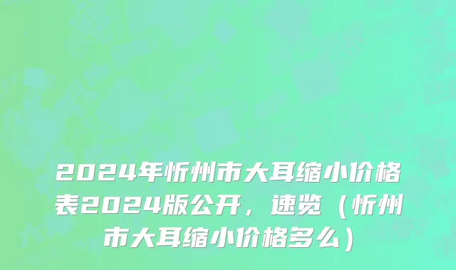 2024年忻州市大耳缩小价格表2024版公开，速览（忻州市大耳缩小价格多么）