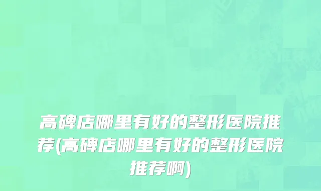 高碑店哪里有好的整形医院推荐(高碑店哪里有好的整形医院推荐啊)
