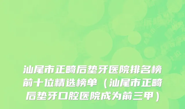 汕尾市正畸后垫牙医院排名榜前十位精选榜单（汕尾市正畸后垫牙口腔医院成为前三甲）