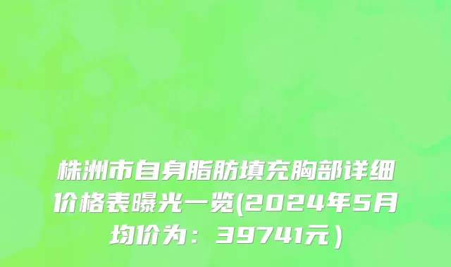 株洲市自身脂肪填充胸部详细价格表曝光一览(2024年5月均价为：39741元）