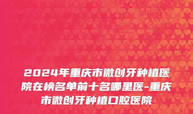 2024年重庆市微创牙种植医院在榜名单前十名哪里医-重庆市微创牙种植口腔医院