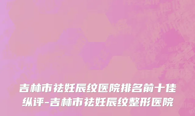吉林市祛妊辰纹医院排名前十佳纵评-吉林市祛妊辰纹整形医院