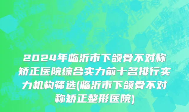 2024年临沂市下颌骨不对称矫正医院综合实力前十名排行实力机构筛选(临沂市下颌骨不对称矫正整形医院)