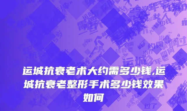 运城抗衰老术大约需多少钱,运城抗衰老整形手术多少钱效果如何