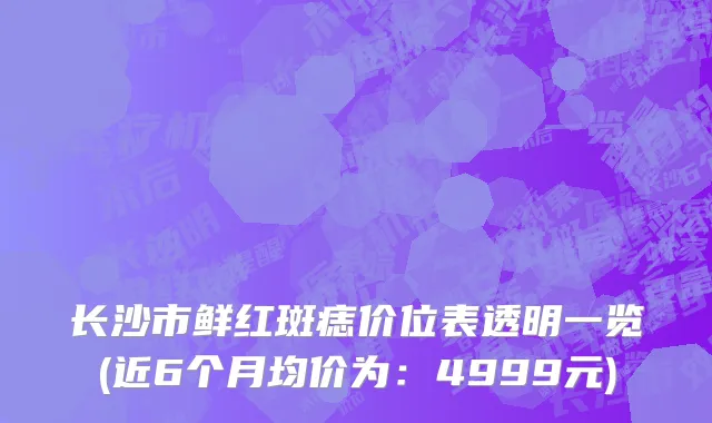 长沙市鲜红斑痣价位表透明一览(近6个月均价为：4999元)