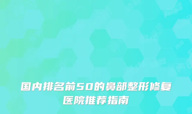 国内排名前50的鼻部整形修复医院推荐指南