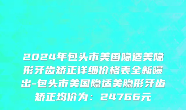 2024年包头市美国隐适美隐形牙齿矫正详细价格表全新曝出-包头市美国隐适美隐形牙齿矫正均价为：24766元