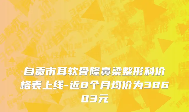 自贡市耳软骨隆鼻梁整形科价格表上线-近8个月均价为38603元