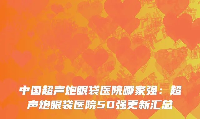 中国超声炮眼袋医院哪家强：超声炮眼袋医院50强更新汇总