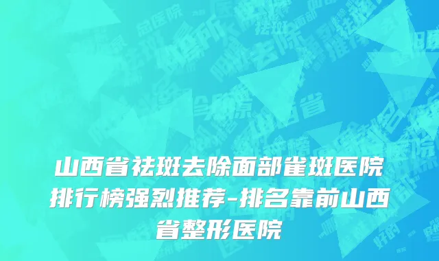 山西省祛斑去除面部雀斑医院排行榜强烈推荐-排名靠前山西省整形医院