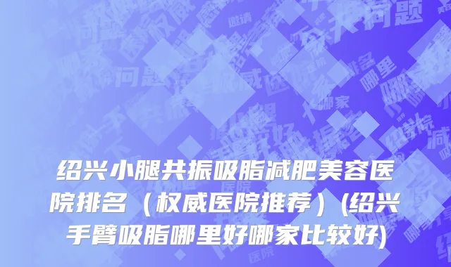 绍兴小腿共振吸脂减肥美容医院排名（权威医院推荐）(绍兴手臂吸脂哪里好哪家比较好)