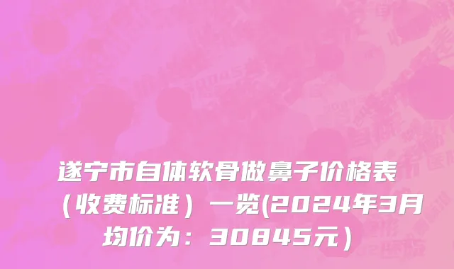 遂宁市自体软骨做鼻子价格表（收费标准）一览(2024年3月均价为：30845元）