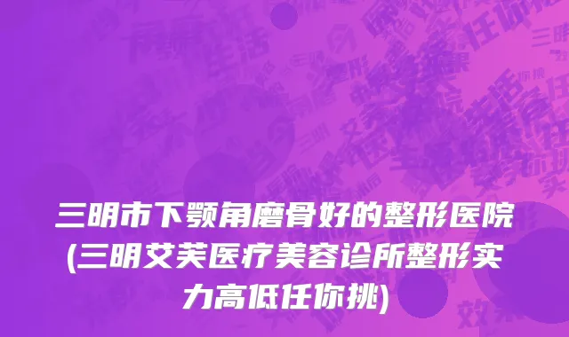 三明市下颚角磨骨好的整形医院(三明艾芙医疗美容诊所整形实力高低任你挑)