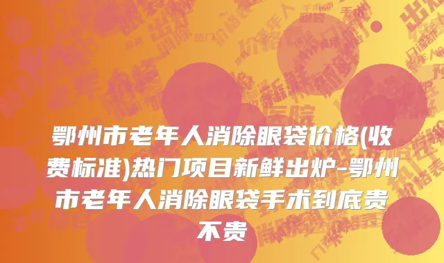 鄂州市老年人消除眼袋价格(收费标准)热门项目新鲜出炉-鄂州市老年人消除眼袋手术到底贵不贵