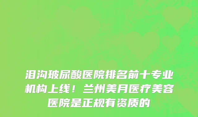 泪沟玻尿酸医院排名前十专业机构上线!兰州美月医疗美容医院是正规有资质的