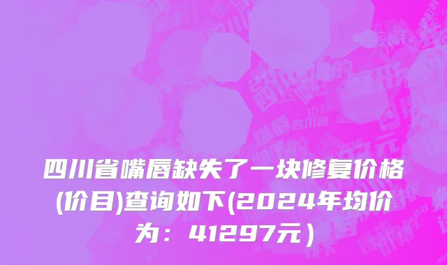 四川省嘴唇缺失了一块修复价格(价目)查询如下(2024年均价为：41297元）