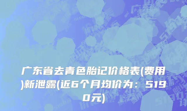 广东省去青色胎记价格表(费用)新泄露(近6个月均价为：5190元)