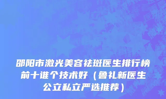 邵阳市激光美容祛斑医生排行榜前十谁个技术好（鲁礼新医生公立私立严选推荐）