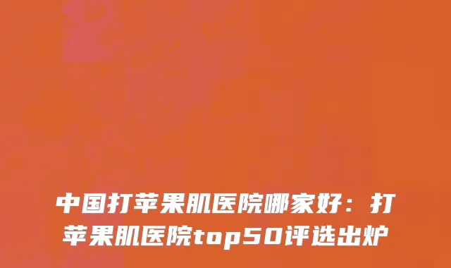 中国打苹果肌医院哪家好：打苹果肌医院top50评选出炉