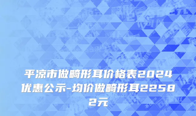 平凉市做畸形耳价格表2024优惠公示-均价做畸形耳22582元