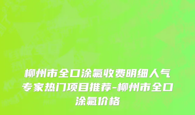 柳州市全口涂氟收费明细人气专家热门项目推荐-柳州市全口涂氟价格