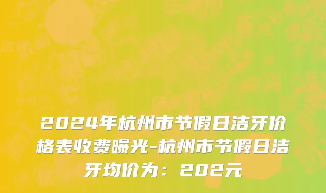 2024年杭州市节假日洁牙价格表收费曝光-杭州市节假日洁牙均价为：202元