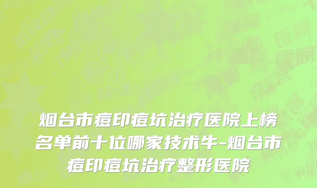 烟台市痘印痘坑治疗医院上榜名单前十位哪家技术牛-烟台市痘印痘坑治疗整形医院