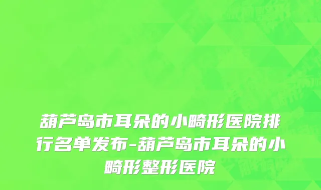 葫芦岛市耳朵的小畸形医院排行名单发布-葫芦岛市耳朵的小畸形整形医院