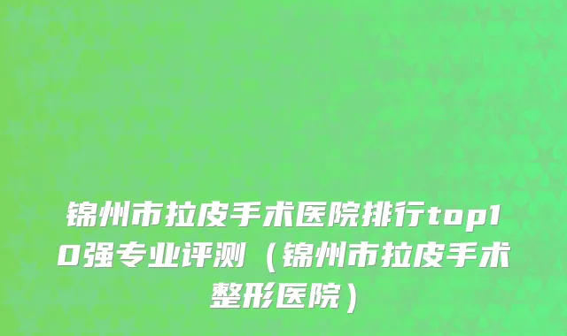 锦州市拉皮手术医院排行top10强专业评测（锦州市拉皮手术整形医院）