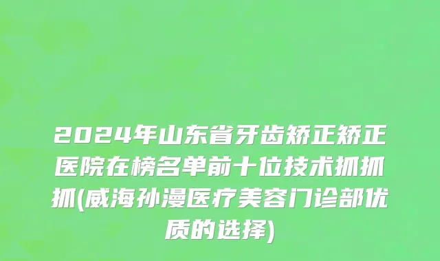2024年山东省牙齿矫正矫正医院在榜名单前十位技术抓抓抓(威海孙漫医疗美容门诊部优质的选择)