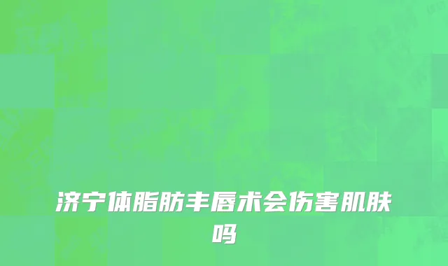 济宁体脂肪丰唇术会伤害肌肤吗