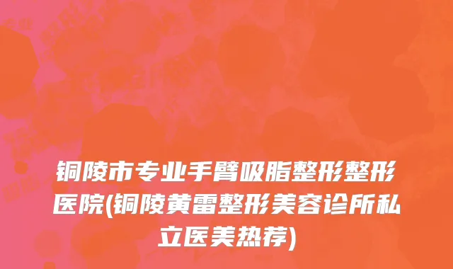 铜陵市专业手臂吸脂整形整形医院(铜陵黄雷整形美容诊所私立医美热荐)