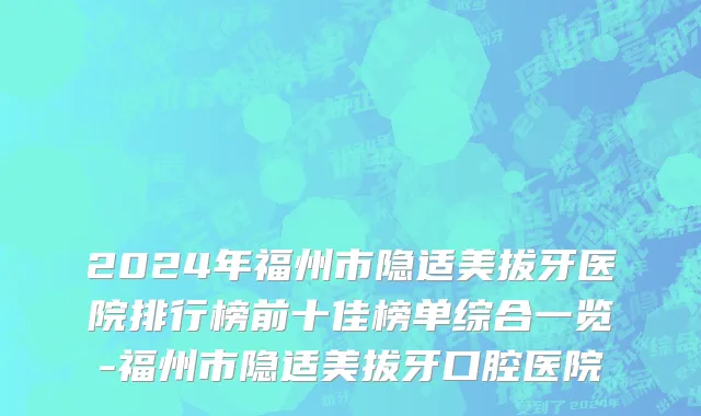 2024年福州市隐适美拔牙医院排行榜前十佳榜单综合一览-福州市隐适美拔牙口腔医院