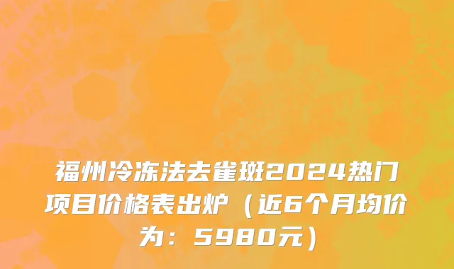 福州冷冻法去雀斑2024热门项目价格表出炉（近6个月均价为：5980元）