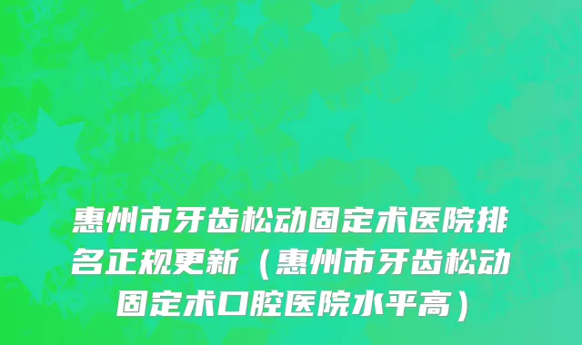 惠州市牙齿松动固定术医院排名正规更新（惠州市牙齿松动固定术口腔医院水平高）
