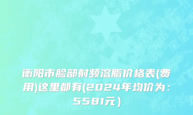 衡阳市脸部射频溶脂价格表(费用)这里都有(2024年均价为：5581元）