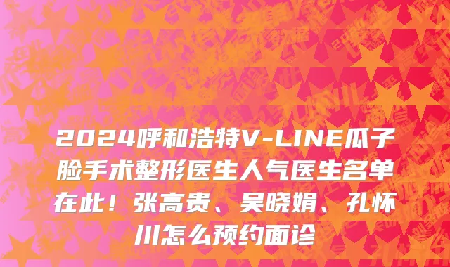 2024呼和浩特V-LINE瓜子脸手术整形医生人气医生名单在此!张高贵、吴晓娟、孔怀川怎么预约面诊
