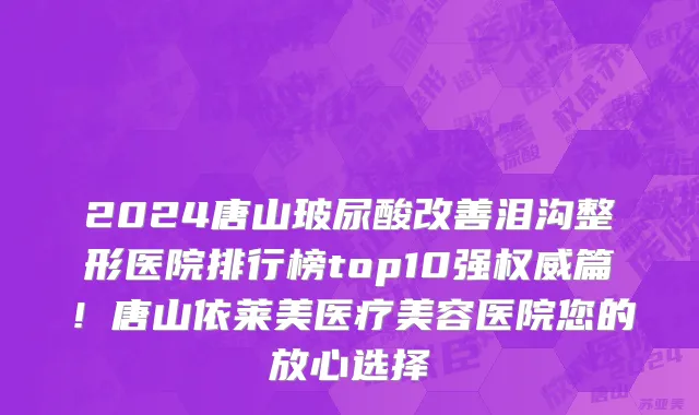 2024唐山玻尿酸改善泪沟整形医院排行榜top10强权威篇!唐山依莱美医疗美容医院您的放心选择