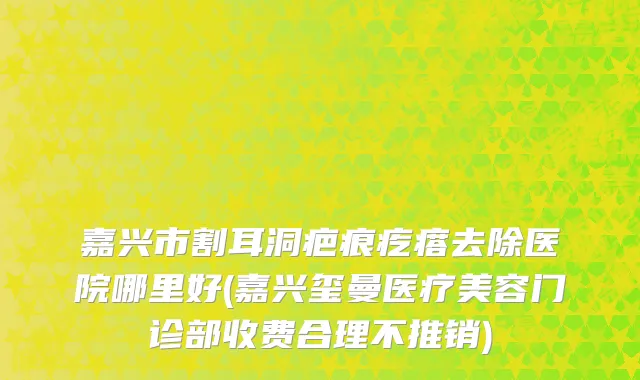 嘉兴市割耳洞疤痕疙瘩去除医院哪里好(嘉兴玺曼医疗美容门诊部收费合理不推销)