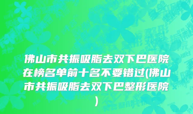 佛山市共振吸脂去双下巴医院在榜名单前十名不要错过(佛山市共振吸脂去双下巴整形医院)