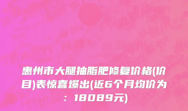 惠州市大腿抽脂肥修复价格(价目)表惊喜爆出(近6个月均价为：18089元)