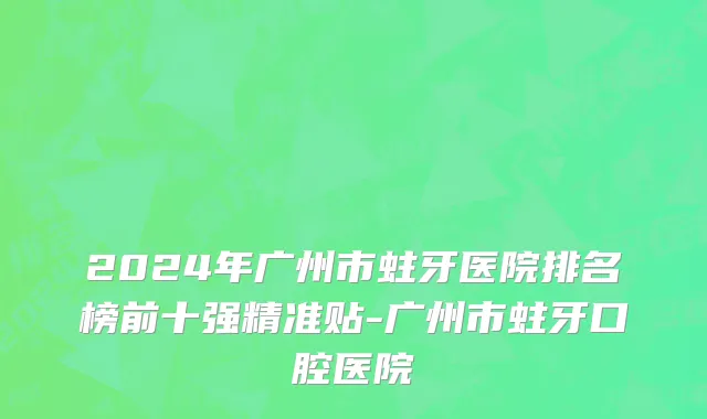 2024年广州市蛀牙医院排名榜前十强精准贴-广州市蛀牙口腔医院