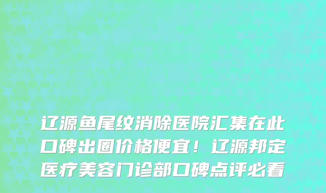 辽源鱼尾纹消除医院汇集在此口碑出圈价格便宜!辽源邦定医疗美容门诊部口碑点评必看