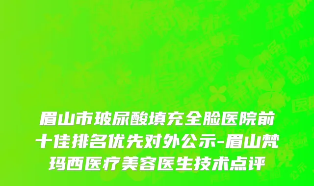 眉山市玻尿酸填充全脸医院前十佳排名优先对外公示-眉山梵玛西医疗美容医生技术点评