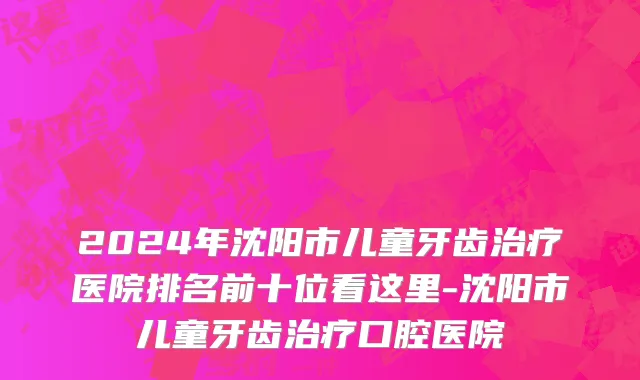 2024年沈阳市儿童牙齿治疗医院排名前十位看这里-沈阳市儿童牙齿治疗口腔医院
