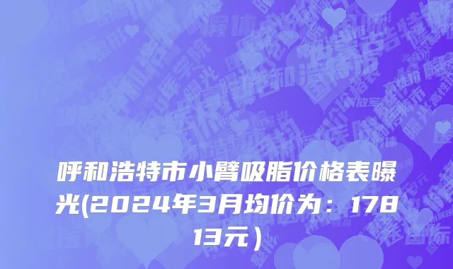 呼和浩特市小臂吸脂价格表曝光(2024年3月均价为：17813元）